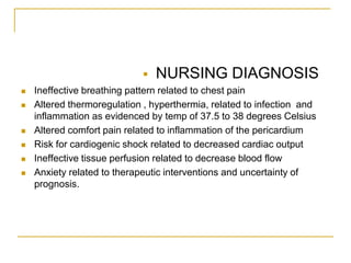    NURSING DIAGNOSIS
   Ineffective breathing pattern related to chest pain
   Altered thermoregulation , hyperthermia, related to infection and
    inflammation as evidenced by temp of 37.5 to 38 degrees Celsius
   Altered comfort pain related to inflammation of the pericardium
   Risk for cardiogenic shock related to decreased cardiac output
   Ineffective tissue perfusion related to decrease blood flow
   Anxiety related to therapeutic interventions and uncertainty of
    prognosis.
 