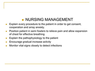    NURSING MANAGEMENT
   Explain every procedure to the patient in order to get consent,
    cooperation and array anxiety.
   Position patient in semi fowlers to relieve pain and allow expansion
    of chest for effective breathing
   Explain the pathophysiology to the patient
   Encourage gradual increase activity
   Monitor vital signs closely to detect infections
 