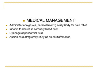    MEDICAL MANAGEMENT
   Administer analgesics, paracetamol 1g orally 6hrly for pain relief
   Indocid to decrease coronary blood flow
   Drainage of pericardial fluid
   Aspirin as 300mg orally 6hrly as an antiflammation
 