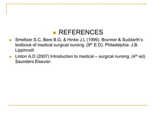    REFERENCES
   Smeltzer S.C, Bare B.G. & Hinke J.L (1999). Brunner & Suddarth’s
    textbook of medical surgical nursing. (9th E.D). Philadelphia: J.B.
    Lippincott
   Linton A.D (2007) Introduction to medical – surgical nursing. (4th ed)
    Saunders Elsevier.
 