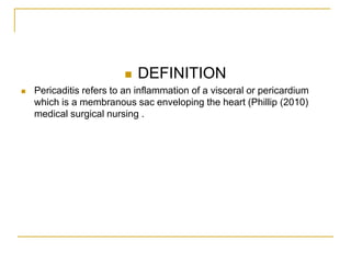   DEFINITION
   Pericaditis refers to an inflammation of a visceral or pericardium
    which is a membranous sac enveloping the heart (Phillip (2010)
    medical surgical nursing .
 