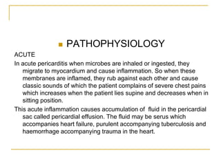    PATHOPHYSIOLOGY
ACUTE
In acute pericarditis when microbes are inhaled or ingested, they
   migrate to myocardium and cause inflammation. So when these
   membranes are inflamed, they rub against each other and cause
   classic sounds of which the patient complains of severe chest pains
   which increases when the patient lies supine and decreases when in
   sitting position.
This acute inflammation causes accumulation of fluid in the pericardial
   sac called pericardial effusion. The fluid may be serus which
   accompanies heart failure, purulent accompanying tuberculosis and
   haemorrhage accompanying trauma in the heart.
 