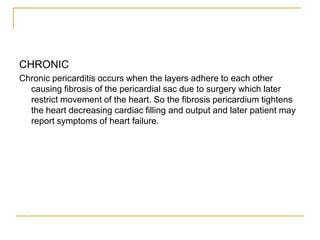 CHRONIC
Chronic pericarditis occurs when the layers adhere to each other
  causing fibrosis of the pericardial sac due to surgery which later
  restrict movement of the heart. So the fibrosis pericardium tightens
  the heart decreasing cardiac filling and output and later patient may
  report symptoms of heart failure.
 