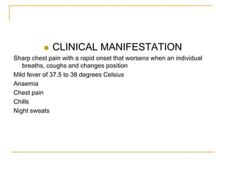    CLINICAL MANIFESTATION
Sharp chest pain with a rapid onset that worsens when an individual
   breaths, coughs and changes position
Mild fever of 37.5 to 38 degrees Celsius
Anaemia
Chest pain
Chills
Night sweats
 