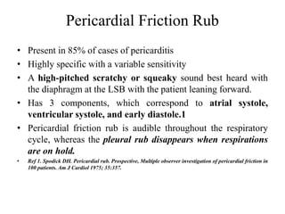Pericardial Friction Rub
• Present in 85% of cases of pericarditis
• Highly specific with a variable sensitivity
• A high-pitched scratchy or squeaky sound best heard with
the diaphragm at the LSB with the patient leaning forward.
• Has 3 components, which correspond to atrial systole,
ventricular systole, and early diastole.1
• Pericardial friction rub is audible throughout the respiratory
cycle, whereas the pleural rub disappears when respirations
are on hold.
• Ref 1. Spodick DH. Pericardial rub. Prospective, Multiple observer investigation of pericardial friction in
100 patients. Am J Cardiol 1975; 35:357.
 