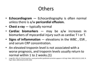 Others
• Echocardiogram — Echocardiography is often normal
unless there is a/w pericardial effusion.
• Chest x-ray — typically normal
• Cardiac biomarkers — may be a/w increases in
biomarkers of myocardial injury such as cardiac T I or T.
• Signs of inflammation — elevations in the WBC , ESR ,
and serum CRP concentration.
• An elevated troponin level is not associated with a
worse prognosis, and troponin levels usually return to
normal within 1 to 2 weeks.(1)
1. Lange RA, Hillis LD. Clinical practice: acute pericarditis [published correction appears in N Engl J Med. 2005;352(11):1163]. N
Engl J Med. 2004;351(21):2195-2202.
 