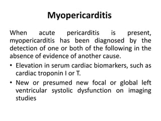 Myopericarditis
When acute pericarditis is present,
myopericarditis has been diagnosed by the
detection of one or both of the following in the
absence of evidence of another cause.
• Elevation in serum cardiac biomarkers, such as
cardiac troponin I or T.
• New or presumed new focal or global left
ventricular systolic dysfunction on imaging
studies
 
