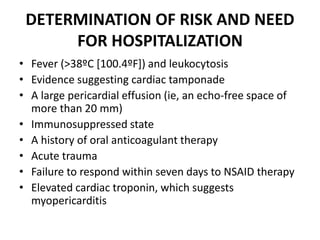 DETERMINATION OF RISK AND NEED
FOR HOSPITALIZATION
• Fever (>38ºC [100.4ºF]) and leukocytosis
• Evidence suggesting cardiac tamponade
• A large pericardial effusion (ie, an echo-free space of
more than 20 mm)
• Immunosuppressed state
• A history of oral anticoagulant therapy
• Acute trauma
• Failure to respond within seven days to NSAID therapy
• Elevated cardiac troponin, which suggests
myopericarditis
 