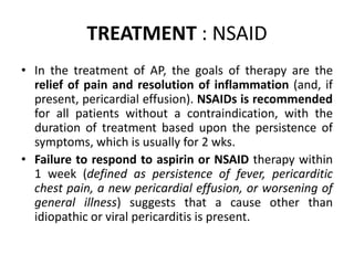 TREATMENT : NSAID
• In the treatment of AP, the goals of therapy are the
relief of pain and resolution of inflammation (and, if
present, pericardial effusion). NSAIDs is recommended
for all patients without a contraindication, with the
duration of treatment based upon the persistence of
symptoms, which is usually for 2 wks.
• Failure to respond to aspirin or NSAID therapy within
1 week (defined as persistence of fever, pericarditic
chest pain, a new pericardial effusion, or worsening of
general illness) suggests that a cause other than
idiopathic or viral pericarditis is present.
 