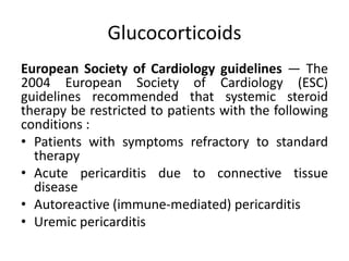 Glucocorticoids
European Society of Cardiology guidelines — The
2004 European Society of Cardiology (ESC)
guidelines recommended that systemic steroid
therapy be restricted to patients with the following
conditions :
• Patients with symptoms refractory to standard
therapy
• Acute pericarditis due to connective tissue
disease
• Autoreactive (immune-mediated) pericarditis
• Uremic pericarditis
 