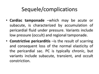 Sequele/complications
• Cardiac tamponade –which may be acute or
subacute, is characterized by accumulation of
pericardial fluid under pressure. Variants include
low pressure (occult) and regional tamponade.
• Constrictive pericarditis –is the result of scarring
and consequent loss of the normal elasticity of
the pericardial sac. PC is typically chronic, but
variants include subacute, transient, and occult
constriction.
 