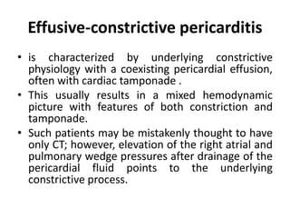 Effusive-constrictive pericarditis
• is characterized by underlying constrictive
physiology with a coexisting pericardial effusion,
often with cardiac tamponade .
• This usually results in a mixed hemodynamic
picture with features of both constriction and
tamponade.
• Such patients may be mistakenly thought to have
only CT; however, elevation of the right atrial and
pulmonary wedge pressures after drainage of the
pericardial fluid points to the underlying
constrictive process.
 