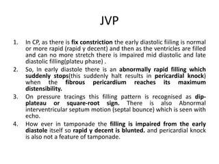 JVP
1. In CP, as there is fix constriction the early diastolic fiiling is normal
or more rapid (rapid y decent) and then as the ventricles are filled
and can no more stretch there is impaired mid diastolic and late
diastolic filling(plateu phase) .
2. So, In early diastole there is an abnormally rapid filling which
suddenly stops(this suddenly halt results in pericardial knock)
when the fibrous pericardium reaches its maximum
distensibility.
3. On pressure tracings this filling pattern is recognised as dip-
plateau or square-root sign. There is also Abnormal
interventricular septum motion (septal bounce) which is seen with
echo.
4. How ever in tamponade the filling is impaired from the early
diastole itself so rapid y decent is blunted. and pericardial knock
is also not a feature of tamponade.
 