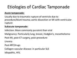 Etiologies of Cardiac Tamponade
Acute tamponade:
Usually due to traumatic rupture of ventricle due to
procedure/blunt trauma; aortic dissection or MI with ventricular
rupture
Subacute tamponade:
Infection: More commonly purulent than viral
Malignancy: Particularly lung, breast, Hodgkin’s, mesothelioma
Post-MI, post-CT surgery, post-procedure
Uremia
Post-XRT,Drugs
Collagen-vascular disease: in particular SLE
Idiopathic, HIV,
 