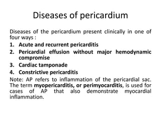 Diseases of pericardium
Diseases of the pericardium present clinically in one of
four ways :
1. Acute and recurrent pericarditis
2. Pericardial effusion without major hemodynamic
compromise
3. Cardiac tamponade
4. Constrictive pericarditis
Note: AP refers to inflammation of the pericardial sac.
The term myopericarditis, or perimyocarditis, is used for
cases of AP that also demonstrate myocardial
inflammation.
 