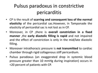 Pulsus paradoxus in constrictive
pericarditis
• CP is the result of scarring and consequent loss of the normal
elasticity of the pericardial sac.However, in Tamponade the
elasticity of pericardial sac is not lost as in CP.
• Moreover, in CP ,there is overall constriction in a fixed
manner ,the early diastolic filling is rapid and not impaired
and the effect of constriction is only in the mid/late diastolic
filling.
• Moreover intrathoracic pressure is not transmitted to cardiac
chamber through rigid collagenous stiff pericardium.
• Pulsus paradoxus (an exaggerated drop in systemic blood
pressure greater than 10 mmHg during inspiration) occurs in
<20 percent of patients with CP.
 