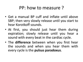 PP: how to measure ?
• Get a manual BP cuff and inflate until above
SBP; then very slowly release until you start to
hear Korotkoff sounds.
• At first, you should just hear them during
expiration; slowly release until you hear a
sound with every beat in the cardiac cycle.
• The difference between when you first hear
the sounds and when you hear them with
every cycle is the pulsus paradoxus.
 