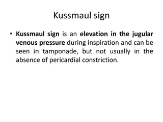 Kussmaul sign
• Kussmaul sign is an elevation in the jugular
venous pressure during inspiration and can be
seen in tamponade, but not usually in the
absence of pericardial constriction.
 