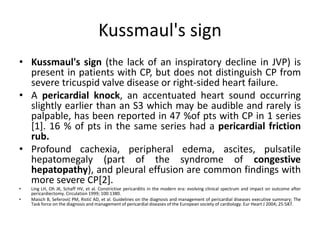 Kussmaul's sign
• Kussmaul's sign (the lack of an inspiratory decline in JVP) is
present in patients with CP, but does not distinguish CP from
severe tricuspid valve disease or right-sided heart failure.
• A pericardial knock, an accentuated heart sound occurring
slightly earlier than an S3 which may be audible and rarely is
palpable, has been reported in 47 %of pts with CP in 1 series
[1]. 16 % of pts in the same series had a pericardial friction
rub.
• Profound cachexia, peripheral edema, ascites, pulsatile
hepatomegaly (part of the syndrome of congestive
hepatopathy), and pleural effusion are common findings with
more severe CP[2].
• Ling LH, Oh JK, Schaff HV, et al. Constrictive pericarditis in the modern era: evolving clinical spectrum and impact on outcome after
pericardiectomy. Circulation 1999; 100:1380.
• Maisch B, Seferović PM, Ristić AD, et al. Guidelines on the diagnosis and management of pericardial diseases executive summary; The
Task force on the diagnosis and management of pericardial diseases of the European society of cardiology. Eur Heart J 2004; 25:587.
 