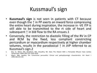 Kussmaul’s sign
• Kussmaul’s sign is not seen in patients with CT because
even though the ↑ in PP exerts an inward force compressing
the entire heart during inspiration, the increase in -VE ITP is
still able to be transmitted to the rt side of heart and
subsequent ↑ in bld flow to the RA ensues.1
• Conversely, the restriction to diastolic filling of the RV in CP
and RCM by the fixed, less compliant constricting
pericardium or myocardium respectively at higher chamber
volumes, results in the paradoxical ↑ in JVP referred to as
Kussmaul’s sign.2
1. Roy, CL, Minor, MA, Brookhart, MA, Choudhry, NK. Does This Patient With a Pericardial Effusion Have Cardiac
Tamponade? JAMA 2007;297:1810-1818.
2. Myers, RBH, Spodick, DH. Constrictive pericarditis: Clinical and pathophysiologic characteristics. Am Heart J
1999;138:219-232.
 