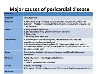 Major causes of pericardial disease
Idiopathic
Infections Viral , tubercular
Neoplasm A. Metastatic - Lung or breast cancer, Hodgkin's disease, leukemia, melanoma
B. Primary - Rhabdomyosarcoma, teratoma, fibroma, lipoma, leiomyoma, angioma
C. Paraneoplastic
Cardiac A. Early infarction pericarditis
B. Late postcardiac injury syndrome (Dressler's syndrome)
C. Myocarditis
D. Dissecting aortic aneurysm
Autoimmune A. Rheumatic diseases - Including lupus, rheumatoid arthritis, vasculitis,
scleroderma, mixed connective disease
B. Other - Granulomatosis with polyangiitis (Wegener's), polyarteritis nodosa,
sarcoidosis,IBD (Crohn's, ulcerative colitis), Whipple's, giant cell arteritis, Behcet's
disease, rheumatic fever
Drugs Procainamide, isoniazid, hydralazine, phenytoin, penicillin, phenylbutazone,
doxorubicin
Metabolic A. Hypothyroidism - Primarily pericardial effusion
B. Uremia
C. Ovarian hyperstimulation syndrome
Trauma A. Blunt, Penetrating
C. Iatrogenic - Catheter and pacemaker perforations, cardiopulmonary resuscitation
Radiation
 