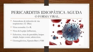 PERICARDITIS IDIOPÁTICA AGUDA
• Antecedente de infección de vías
respiratorias (12 Días)
• Virus coxsackie A o B,
• Virus de la gripe (influenza),
• Echovirus, virus de parotiditis, herpes
simple, herpes zoster, adenovirus,
• Citomegalovirus, Epstein-Barr o VIH
O FORMA VIRAL.
 