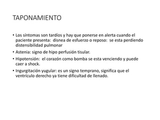 TAPONAMIENTO
• Los síntomas son tardíos y hay que ponerse en alerta cuando el
paciente presenta: disnea de esfuerzo o reposo: se esta perdiendo
distensibilidad pulmonar
• Astenia: signo de hipo perfusión tisular.
• Hipotensión: el corazón como bomba se esta venciendo y puede
caer a shock.
• Ingurgitación yugular: es un signo temprano, significa que el
ventrículo derecho ya tiene dificultad de llenado.
 