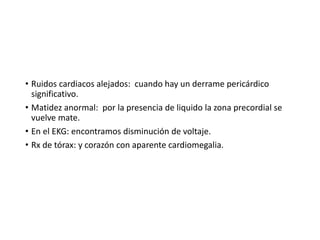 • Ruidos cardiacos alejados: cuando hay un derrame pericárdico
significativo.
• Matidez anormal: por la presencia de liquido la zona precordial se
vuelve mate.
• En el EKG: encontramos disminución de voltaje.
• Rx de tórax: y corazón con aparente cardiomegalia.
 