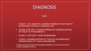 DIAGNOSIS
ECG
• STAGE 1 (1ST HRS-DYS) :CHARACTERIZED BY DIFFUSE ST
ELEVATION (TYPICALLY CONCAVE UP).
• STAGE 2(1ST WK) : CHARACTERIZED BY NORMALIZATION
OF THE ST & PR SEGMENTS.
• STAGE 3: DIFFUSE T WAVE INVERSIONS.
• STAGE 4 :NORMALIZATION OF THE ECG OR INDEFINITE
PERSISTENCE OF T WAVE INVERSIONS.
TYPICAL ECG EVOLUTION IN AP HAS BEEN SHOWN IN UP TO 60% OF PTS IN A
CLINICAL SERIES IN STAGE 1 .
 