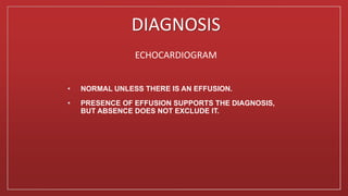 DIAGNOSIS
ECHOCARDIOGRAM
• NORMAL UNLESS THERE IS AN EFFUSION.
• PRESENCE OF EFFUSION SUPPORTS THE DIAGNOSIS,
BUT ABSENCE DOES NOT EXCLUDE IT.
 