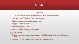 TREATMENT
ADMISSION
▪ Subacute symptoms (eg, developing over several days or weeks).
▪ High fever (>38ºC [100.4ºF]) and leukocytosis.
▪ Evidence suggesting cardiac tamponade.
▪ A large pericardial effusion.
▪ Immunosuppressed state.
▪ A history of oral anticoagulant therapy.
▪ Acute trauma.
▪ Failure to respond within seven days to NSAID therapy, a generous allocation
of time.
▪ Elevated cardiac troponin, suggestive of myopericarditis.
 