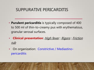 SUPPURATIVE PERICARDITIS
• Purulent pericarditis is typically composed of 400
to 500 ml of thin-to-creamy pus with erythematous,
granular serosal surfaces.
• Clinical presentation: High fever ; Rigors ; Friction
rub
• On organization: Constrictive / Mediastino-
pericarditis
 