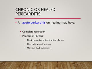 CHRONIC OR HEALED
PERICARDITIS
• An acute pericarditis on healing may have:
• Complete resolution
• Pericardial fibrosis
• Thick nonadherent epicardial plaque
• Thin delicate adhesions
• Massive thick adhesions
 