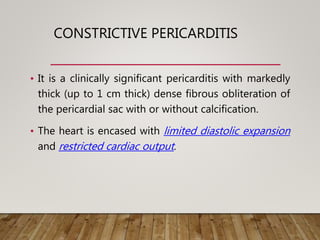 CONSTRICTIVE PERICARDITIS
• It is a clinically significant pericarditis with markedly
thick (up to 1 cm thick) dense fibrous obliteration of
the pericardial sac with or without calcification.
• The heart is encased with limited diastolic expansion
and restricted cardiac output.
 