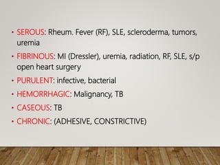 • SEROUS: Rheum. Fever (RF), SLE, scleroderma, tumors,
uremia
• FIBRINOUS: MI (Dressler), uremia, radiation, RF, SLE, s/p
open heart surgery
• PURULENT: infective, bacterial
• HEMORRHAGIC: Malignancy, TB
• CASEOUS: TB
• CHRONIC: (ADHESIVE, CONSTRICTIVE)
 