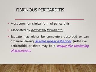 FIBRINOUS PERICARDITIS
• Most common clinical form of pericarditis.
• Associated by pericardial friction rub.
• Exudate may either be completely absorbed or can
organize leaving delicate stringy adhesions (Adhesive
pericarditis) or there may be a plaque-like thickening
of epicardium.
 