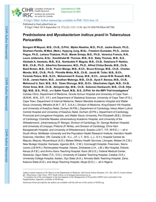 Prednisolone and Mycobacterium indicus pranii in Tuberculous
Pericarditis
Bongani M Mayosi, M.B., Ch.B., D.Phil., Mpiko Ntsekhe, M.D., Ph.D., Jackie Bosch, Ph.D.,
Shaheen Pandie, M.Med. (Med.), Hyejung Jung, M.Sc., Freedom Gumedze, Ph.D., Janice
Pogue, Ph.D., Lehana Thabane, Ph.D., Marek Smieja, M.D., Ph.D., Veronica Francis, R.N.,
Laura Joldersma, B.Sc., Kandithalal M. Thomas, M.B., B.S., Baby Thomas, M.B., B.S.,
Abolade A. Awotedu, M.B., B.S., Nombulelo P. Magula, M.B., Ch.B., Datshana P. Naidoo,
M.B., Ch.B., Ph.D., Albertino Damasceno, M.D., Ph.D., Alfred Chitsa Banda, M.B., Ch.B.,
Basil Brown, M.B., Ch.B., Pravin Manga, M.B., B.Ch., Bruce Kirenga, M.B., Ch.B., Charles
Mondo, M.B., Ch.B., Ph.D., Phindile Mntla, M.B., Ch.B., Jacob M. Tsitsi, M.B., B.Ch.,
Ferande Peters, M.B., B.Ch., Mohammed R. Essop, M.B., B.Ch., James B.W. Russell, M.B.,
Ch.B., James Hakim, M.D., Jonathan Matenga, M.B., Ch.B., Ayub F. Barasa, M.B., Ch.B.,
Mahmoud U. Sani, M.B., B.S., Taiwo Olunuga, M.B., B.Ch., Okechukwu Ogah, M.B., Ch.B.,
Victor Ansa, M.B., Ch.B., Akinyemi Aje, M.B., Ch.B., Solomon Danbauchi, M.B., Ch.B, Dike
Ojji, M.B., B.S., Ph.D., and Salim Yusuf, M.B., B.S., D.Phil. for the IMPI Trial Investigators*
Cardiac Clinic, Department of Medicine, Groote Schuur Hospital and University of Cape Town
(B.M.M., M.N., S.P., V.F.), and Department of Statistical Sciences, University of Cape Town (F.G.),
Cape Town, Department of Internal Medicine, Nelson Mandela Academic Hospital and Walter
Sisulu University, Mthatha (K.M.T., B.T., A.A.A.), Division of Medicine, King Edward VIII Hospital,
and University of KwaZulu Natal, Durban (N.P.M.), Department of Cardiology, Inkosi Albert Luthuli
Central Hospital and University of KwaZulu Natal, Durham (D.P.N.), Department of Cardiology,
Provincial and Livingstone Hospitals, and Walter Sisulu University, Port Elizabeth (B.B.), Division
of Cardiology, Charlotte Maxeke Johannesburg Academic Hospital, and University of the
Witwatersrand, Johannesburg (P. Manga), Division of Cardiology, Dr. George Mukhari Hospital,
and University of Limpopo, Pretoria (P. Mntla), and Division of Cardiology, Chris Hani
Baragwanath Hospital, and University of Witwatersrand, Soweto (J.M.T., F.P., M.R.E.) — all in
South Africa; McMaster University and the Population Health Research Institute, Hamilton Health
Sciences, Hamilton, ON, Canada (J.B., H.J., J.P., L.T., M.S., L.J., S.Y.); Hospital Central de
Maputo, Maputo, Mozambique (A.D.); Malawi Military Health Services, Lilongwe, Malawi (A.C.B.);
New Mulago Hospital, Kampala, Uganda (B.K., C.M.); Connaught Hospital, Free-town, Sierra
Leone (J.B.W.R.); Parirenyatwa Hospital, Harare, Zimbabwe (J.H., J.M.); Moi Hospital, Eldoret,
Kenya (A.F.B.); and Aminu Kano Teaching Hospital, Kano (M.U.S.), Federal Medical Center,
Abeokuta, Ogun State (T.O., O.O.), University of Calabar Teaching Hospital, Calabar (V.A.),
University College Hospital, Ibadan, Oyo State (A.A.), Ahmadu Bello Teaching Hospital, Zaria,
Kaduna State (S.D.), and Abuja Teaching Hospital, Abuja (D.O.) — all in Nigeria
Address reprint requests to Dr. Mayosi at the Department of Medicine, Old Groote Schuur Hospital, J Fl., Rm. J46-53, Groote Schuur
Dr., Observatory, Cape Town, 7925, South Africa, or at bongani.mayosi@uct.ac.za.
*A complete list of the investigators in the Investigation of the Management of Pericarditis (IMPI) trial is provided in the
Supplementary Appendix, available at NEJM.org.
Disclosure forms provided by the authors are available with the full text of this article at NEJM.org.
N Engl J Med. Author manuscript; available in PMC 2016 June 18.
Published in final edited form as:
N Engl J Med. 2014 September 18; 371(12): 1121–1130. doi:10.1056/NEJMoa1407380.
CIHRAuthorManuscriptCIHRAuthorManuscriptCIHRAuthorManuscript
 