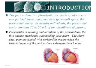 ►The pericardium is a fibroelastic sac made up of visceral
and parietal layers separated by a (potential) space, the
pericardia/ cavity. In healthy individuals, the pericardia/
cavity contains 15 to 50 mL of an ultrafiltrate of plasma.
►Pericarditis is swelling and irritation of the pericardium, the
thin saclike membrane surrounding your heart. The sharp
chest pain associated with pericarditis occurs when the
irritated layers of the pericardium rub against each other.
fppt com
· - • < > • - · -
 