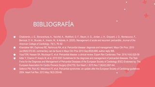 BIBLIOGRAFÍA
● Chiabrando, J. G., Bonaventura, A., Vecchié, A., Wohlford, G. F., Mauro, A. G., Jordan, J. H., Grizzard, J. D., Montecucco, F.,
Berrocal, D. H., Brucato, A., Imazio, M., & Abbate, A. (2020). Management of acute and recurrent pericarditis. Journal of the
American College of Cardiology, 75(1), 76–92
● Khandaker MH, Espinosa RE, Nishimura RA, et al. Pericardial disease: diagnosis and management. Mayo Clin Proc. 2010
Jun;85(6):572-93, commentary can be found in Mayo Clin Proc 2010 Sep;85(9):866; author reply 866.
● Yusuf SW, Hassan SA, Mouhayar E, et al. Pericardial disease: a clinical review. Expert Rev Cardiovasc Ther. 2016;14(4):525-39.
● Adler Y, Charron P, Imazio M, et al. 2015 ESC Guidelines for the diagnosis and management of pericardial diseases: The Task
Force for the Diagnosis and Management of Pericardial Diseases of the European Society of Cardiology (ESC) Endorsed by: The
European Association for Cardio-Thoracic Surgery (EACTS). Eur Heart J. 2015 Nov 7;36(42):2921-64.
● Seferovi PM, Risti AD, Maksimovi R, et al. Pericardial syndromes: an update after the European Society of Cardiology guidelines
2004. Heart Fail Rev. 2013 May;18(3):255-66.
 