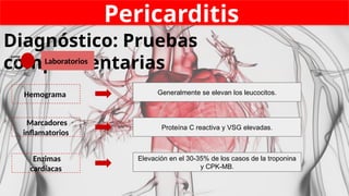 Pericarditis
Diagnóstico: Pruebas
complementarias
Laboratorios
7
Hemograma
Enzimas
cardíacas
Marcadores
inflamatorios
Generalmente se elevan los leucocitos.
Elevación en el 30-35% de los casos de la troponina
y CPK-MB.
Proteína C reactiva y VSG elevadas.
 