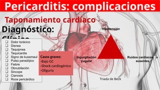 Pericarditis: complicaciones
Taponamiento cardíaco
Diagnóstico:
Clínico
Triada de Beck
Hipotensión
Ingurgitación
yugular
Ruidos cardíacos o
ausentes
❏ Dolor torácico
❏ Disnea
❏ Taquipnea
❏ Taquicardia
❏ Signo de kussmaul
❏ Pulso paradójico
❏ Fiebre
❏ Obnubilación
❏ Sincope
❏ Cianosis
❏ Roce pericárdico
Casos graves:
-Bajo GC
-Shock cardiogénico
-Oliguria
 