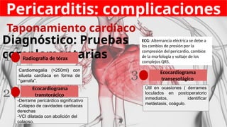 Pericarditis: complicaciones
Diagnóstico: Pruebas
complementarias
Radiografía de tórax
1
Ecocardiograma
transtorácico
2
Ecocardiograma
transesofágico
3
-Derrame pericárdico significativo
-Colapso de cavidades cardiacas
derechas
-VCI dilatada con abolición del
colapso.
Cardiomegalia (>250ml) con
silueta cardíaca en forma de
“garrafa”.
Útil en ocasiones ( derrames
loculados en postoperatorio
inmediatos, identificar
metástasis, coágulo.
Taponamiento cardíaco
ECG: Alternancia eléctrica se debe a
los cambios de presión por la
compresión del pericardio, cambios
de la morfología y voltaje de los
complejos QRS,
 