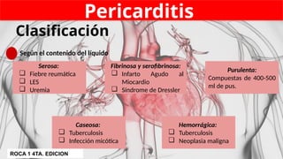 Pericarditis
Clasificación
Según el contenido del líquido
Serosa:
❏ Fiebre reumática
❏ LES
❏ Uremia
Fibrinosa y serofibrinosa:
❏ Infarto Agudo al
Miocardio
❏ Síndrome de Dressler
Purulenta:
Compuestas de 400-500
ml de pus.
Caseosa:
❏ Tuberculosis
❏ Infección micótica
Hemorrágica:
❏ Tuberculosis
❏ Neoplasia maligna
ROCA 1 4TA. EDICION
 