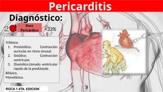 Pericarditis
Diagnóstico:
Clínico
Trifásico:
1. Presistólico: Contracción
auricular en ritmo sinusal.
2. Sistólico: Contraccion
ventricular.
3. Diastolico:Llenado ventricular
rápido de la prediástole.
Bifásico.
Monofásico.
Roce
Pericárdico <33%
2
ROCA 1 4TA. EDICION
 
