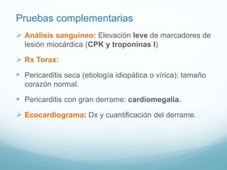 Pruebas complementarias
 Análisis sanguíneo: Elevación leve de marcadores de
lesión miocárdica (CPK y troponinas I)
 Rx Torax:
 Pericarditis seca (etiología idiopática o vírica): tamaño
corazón normal.
 Pericarditis con gran derrame: cardiomegalia.
 Ecocardiograma: Dx y cuantificación del derrame.
 
