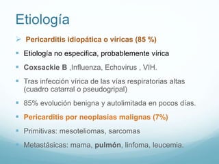 Etiología
 Pericarditis idiopática o víricas (85 %)
 Etiología no especifica, probablemente vírica
 Coxsackie B ,Influenza, Echovirus , VIH.
 Tras infección vírica de las vías respiratorias altas
(cuadro catarral o pseudogripal)
 85% evolución benigna y autolimitada en pocos días.
 Pericarditis por neoplasias malignas (7%)
 Primitivas: mesoteliomas, sarcomas
 Metastásicas: mama, pulmón, linfoma, leucemia.
 