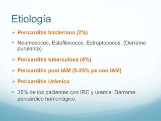 Etiología
 Pericarditis bacteriana (2%)
 Neumococos, Estafilococos, Estreptococos, (Derrame
purulento).
 Pericarditis tuberculosa (4%)
 Pericarditis post IAM (5-25% px con IAM)
 Pericarditis Urémica
 35% de los pacientes con IRC y uremia. Derrame
pericárdico hemorrágico.
 