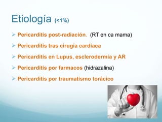 Etiología (<1%)
 Pericarditis post-radiación. (RT en ca mama)
 Pericarditis tras cirugía cardiaca
 Pericarditis en Lupus, esclerodermia y AR
 Pericarditis por farmacos (hidrazalina)
 Pericarditis por traumatismo torácico
 