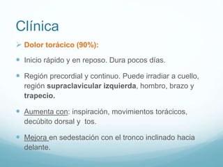 Clínica
 Dolor torácico (90%):
 Inicio rápido y en reposo. Dura pocos días.
 Región precordial y continuo. Puede irradiar a cuello,
región supraclavicular izquierda, hombro, brazo y
trapecio.
 Aumenta con: inspiración, movimientos torácicos,
decúbito dorsal y tos.
 Mejora en sedestación con el tronco inclinado hacia
delante.
 