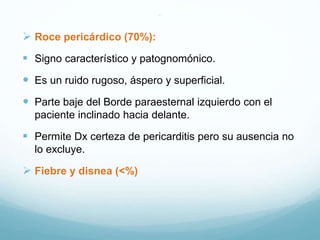 .
 Roce pericárdico (70%):
 Signo característico y patognomónico.
 Es un ruido rugoso, áspero y superficial.
 Parte baje del Borde paraesternal izquierdo con el
paciente inclinado hacia delante.
 Permite Dx certeza de pericarditis pero su ausencia no
lo excluye.
 Fiebre y disnea (<%)
 
